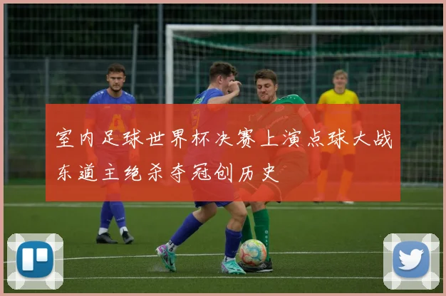 室内足球世界杯决赛上演点球大战东道主绝杀夺冠创历史