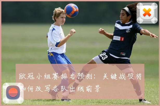 欧冠小组赛排名预测：关键战役将如何改写各队出线前景