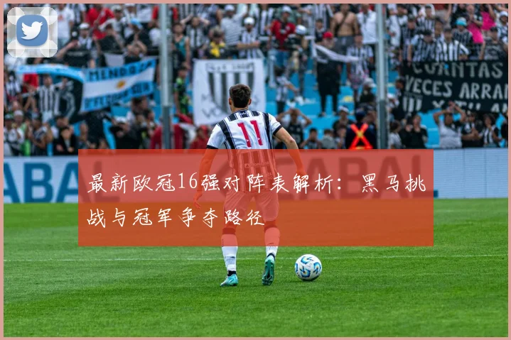 最新欧冠16强对阵表解析：黑马挑战与冠军争夺路径