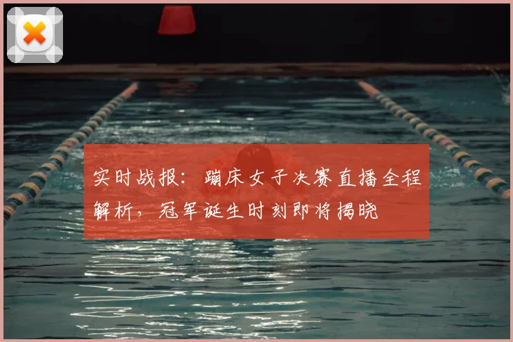 实时战报：蹦床女子决赛直播全程解析，冠军诞生时刻即将揭晓