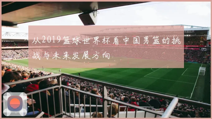 从2019篮球世界杯看中国男篮的挑战与未来发展方向