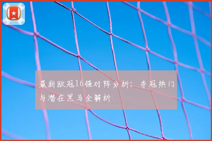 最新欧冠16强对阵分析：夺冠热门与潜在黑马全解析