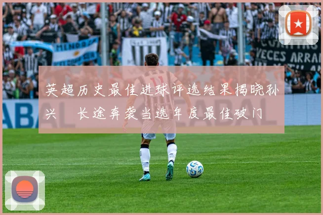 英超历史最佳进球评选结果揭晓孙兴慜长途奔袭当选年度最佳破门