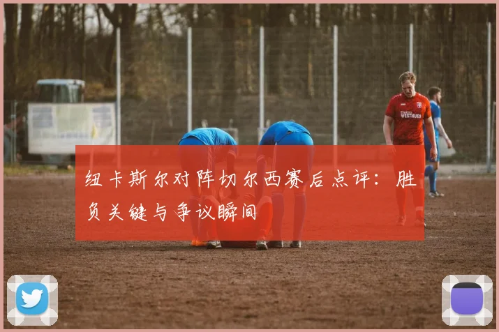 纽卡斯尔对阵切尔西赛后点评：胜负关键与争议瞬间