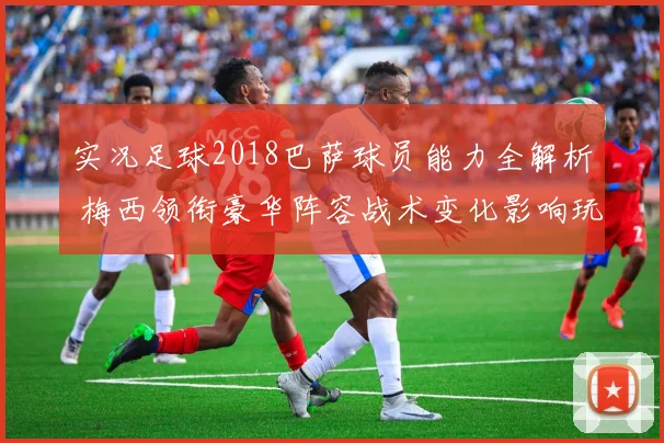 实况足球2018巴萨球员能力全解析 梅西领衔豪华阵容战术变化影响玩法