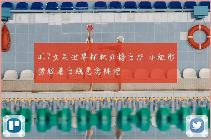 u17女足世界杯积分榜出炉 小组形势胶着出线悬念陡增