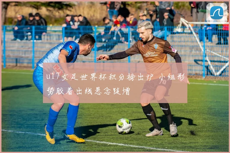 u17女足世界杯积分榜出炉 小组形势胶着出线悬念陡增