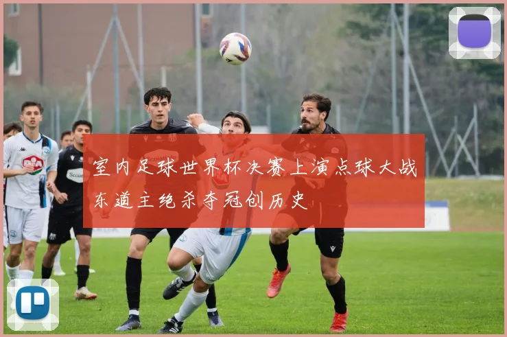 室内足球世界杯决赛上演点球大战东道主绝杀夺冠创历史
