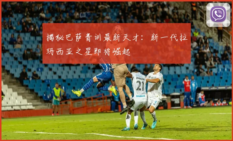 揭秘巴萨青训最新天才：新一代拉玛西亚之星即将崛起