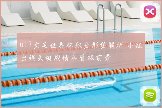 u17女足世界杯积分形势解析 小组出线关键战绩和晋级前景